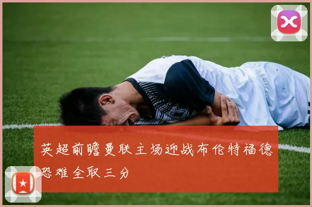英超前瞻曼联主场迎战布伦特福德恐难全取三分