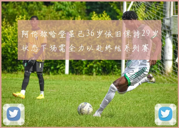 阿伦称哈登虽已36岁依旧保持29岁状态下场需全力以赴终结系列赛