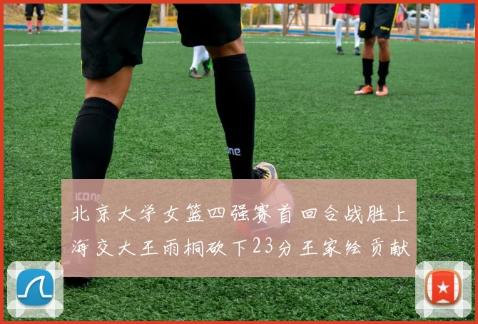 北京大学女篮四强赛首回合战胜上海交大王雨桐砍下23分王家绘贡献21分14篮板