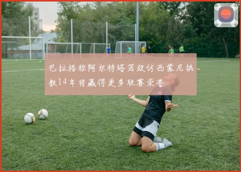 巴拉格称阿尔特塔若效仿西蒙尼执教14年将赢得更多联赛荣誉