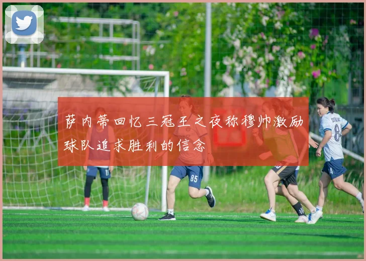 萨内蒂回忆三冠王之夜称穆帅激励球队追求胜利的信念