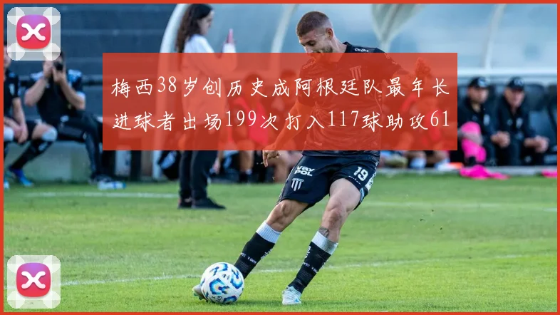 梅西38岁创历史成阿根廷队最年长进球者出场199次打入117球助攻61次