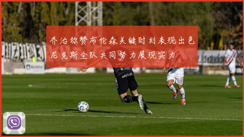 乔治称赞布伦森关键时刻表现出色尼克斯全队共同努力展现实力