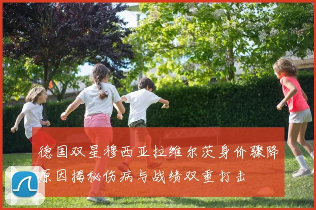 德国双星穆西亚拉维尔茨身价骤降原因揭秘伤病与战绩双重打击
