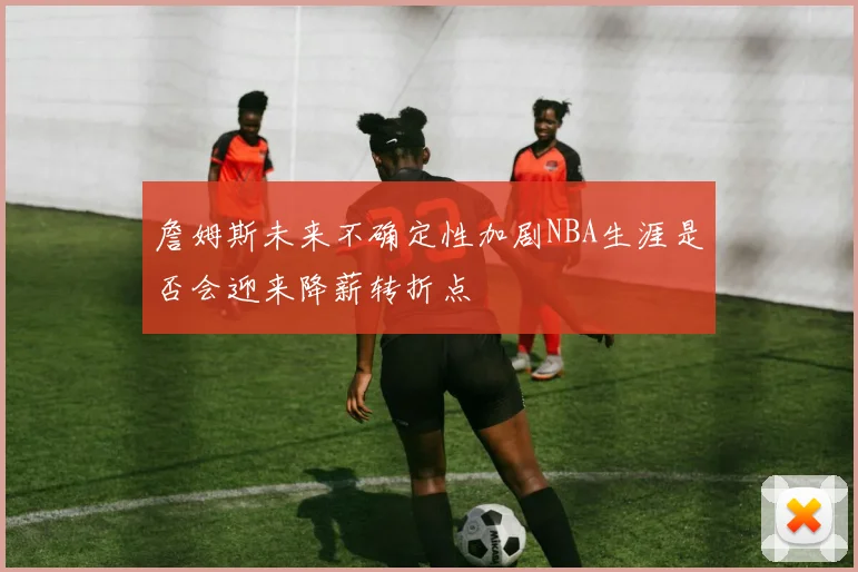 詹姆斯未来不确定性加剧NBA生涯是否会迎来降薪转折点
