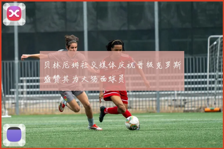 贝林厄姆社交媒体庆祝晋级克罗斯盛赞其为大场面球员
