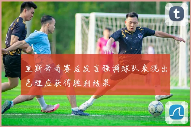 里斯蒂奇赛后发言强调球队表现出色理应获得胜利结果
