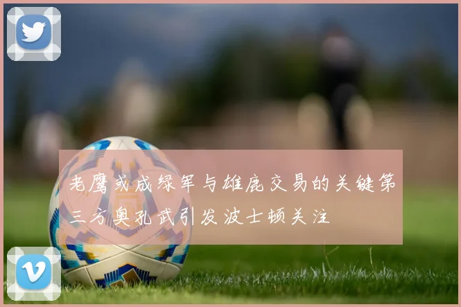 老鹰或成绿军与雄鹿交易的关键第三方奥孔武引发波士顿关注