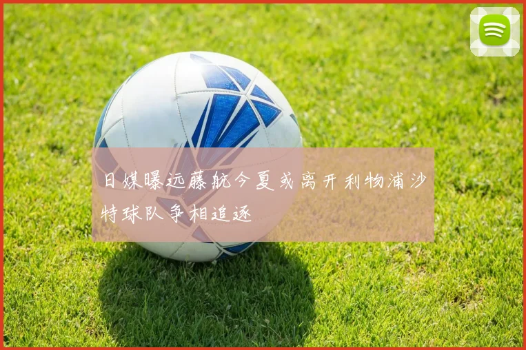 日媒曝远藤航今夏或离开利物浦沙特球队争相追逐