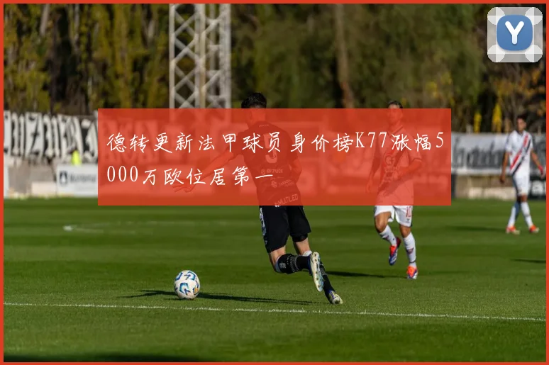 德转更新法甲球员身价榜K77涨幅5000万欧位居第一