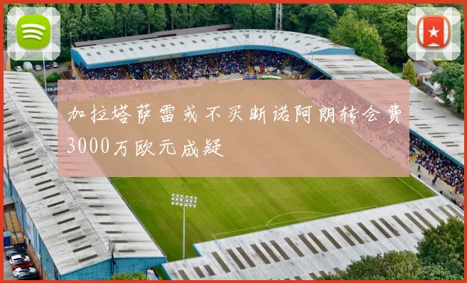 加拉塔萨雷或不买断诺阿朗转会费3000万欧元成疑