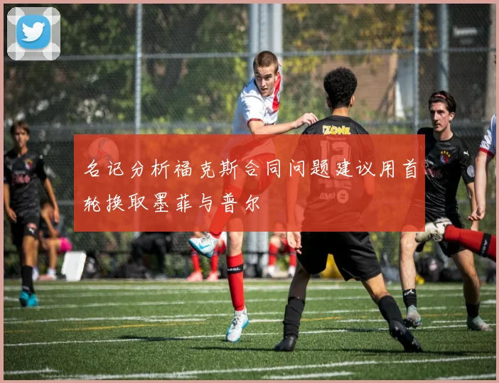 名记分析福克斯合同问题建议用首轮换取墨菲与普尔