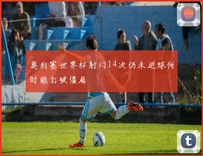 奥利塞世界杯射门14次仍未进球何时能打破僵局