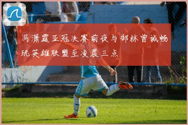 冯潇霆亚冠决赛前夜与郜林曾诚畅玩英雄联盟至凌晨三点