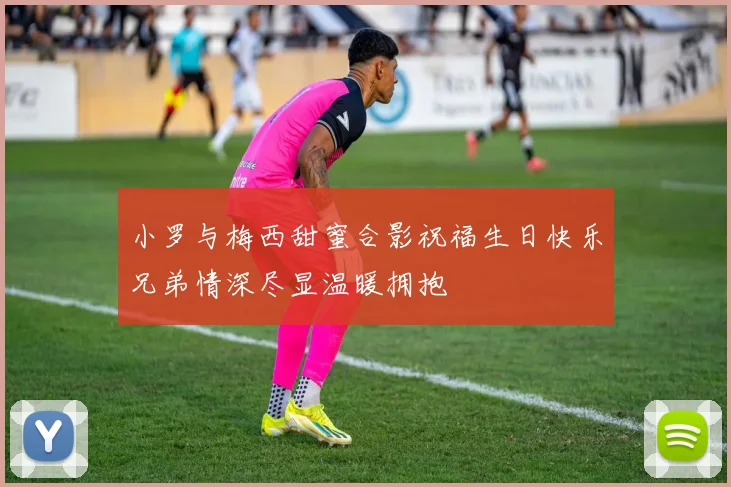 小罗与梅西甜蜜合影祝福生日快乐兄弟情深尽显温暖拥抱