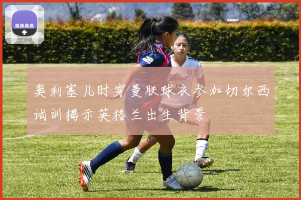 奥利塞儿时穿曼联球衣参加切尔西试训揭示英格兰出生背景