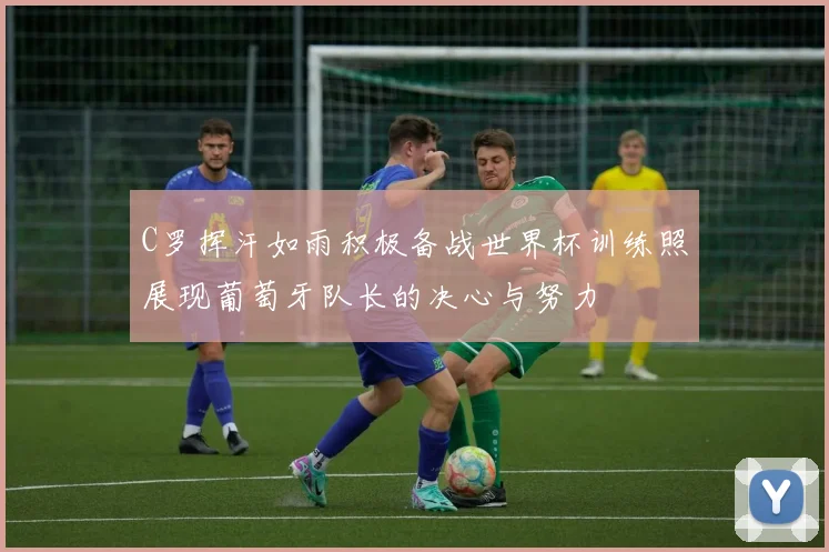 C罗挥汗如雨积极备战世界杯训练照展现葡萄牙队长的决心与努力