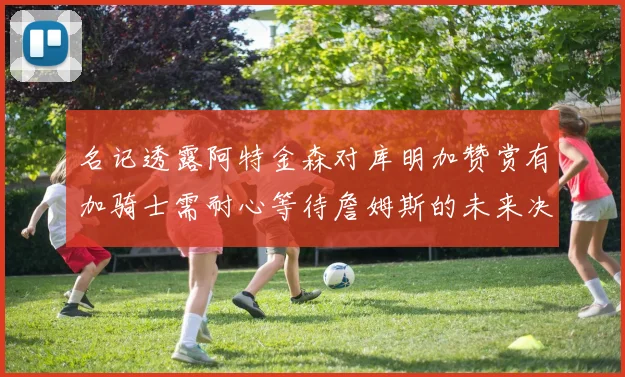 名记透露阿特金森对库明加赞赏有加骑士需耐心等待詹姆斯的未来决定