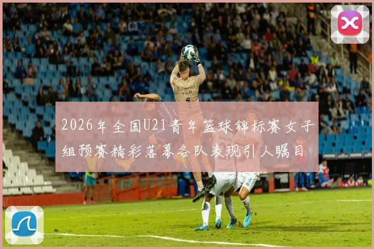 2026年全国U21青年篮球锦标赛女子组预赛精彩落幕各队表现引人瞩目