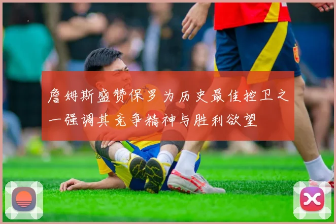 詹姆斯盛赞保罗为历史最佳控卫之一强调其竞争精神与胜利欲望