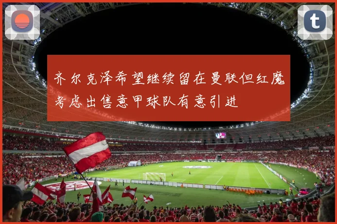 齐尔克泽希望继续留在曼联但红魔考虑出售意甲球队有意引进