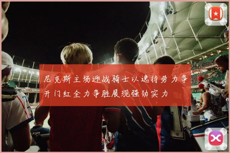 尼克斯主场迎战骑士以逸待劳力争开门红全力争胜展现强劲实力