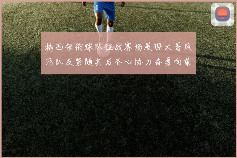 梅西领衔球队征战赛场展现大哥风范队友紧随其后齐心协力奋勇向前