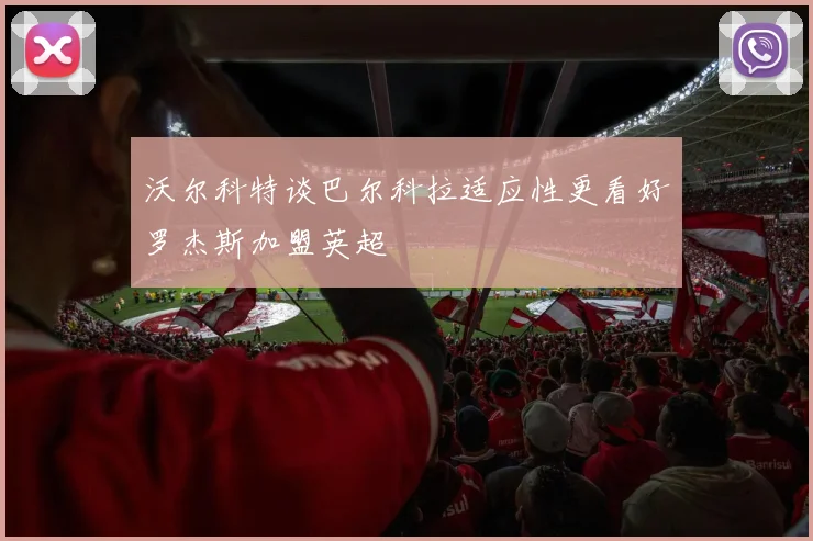 沃尔科特谈巴尔科拉适应性更看好罗杰斯加盟英超