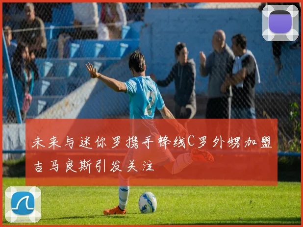 未来与迷你罗携手锋线C罗外甥加盟吉马良斯引发关注