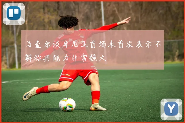 马奎尔谈库尼亚首场未首发表示不解称其能力非常强大