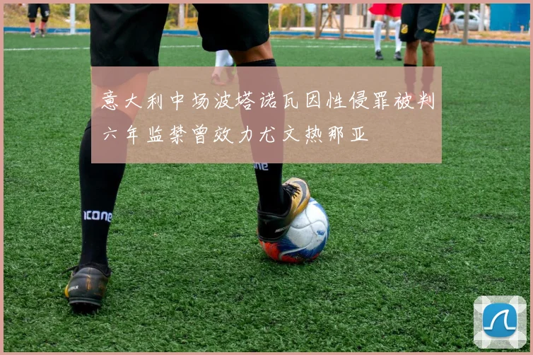 意大利中场波塔诺瓦因性侵罪被判六年监禁曾效力尤文热那亚