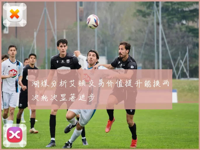 湖媒分析艾顿交易价值提升能换两次轮次显著进步